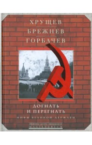 Хрущев, Брежнев, Горбачев. Догнать и перегнать. Мифы великой державы