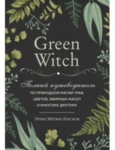 Green Witch. Полный путеводитель по природной магии трав, цветов, эфирных масел и многому другому