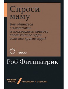 Спроси маму: Как общаться с клиентами и подтвердить правоту своей бизнес-идеи, если все кругом врут?