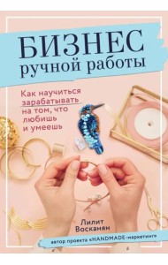 Бизнес ручной работы. Как научиться зарабатывать на том, что любишь и умеешь