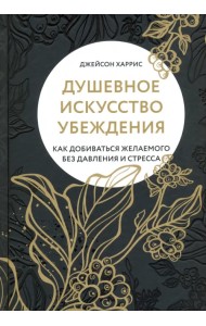 Душевное искусство убеждения. Как добиваться желаемого без давления и стресса