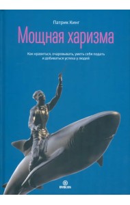 Мощная харизма. Как нравиться, очаровывать, уметь себя подать и добиваться успеха у людей